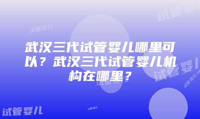 武汉三代试管婴儿哪里可以？武汉三代试管婴儿机构在哪里？