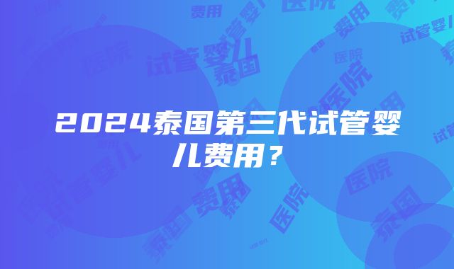 2024泰国第三代试管婴儿费用？