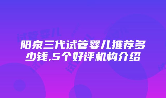 阳泉三代试管婴儿推荐多少钱,5个好评机构介绍