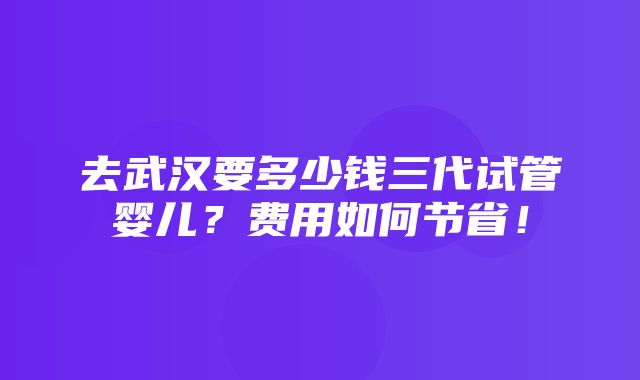 去武汉要多少钱三代试管婴儿？费用如何节省！