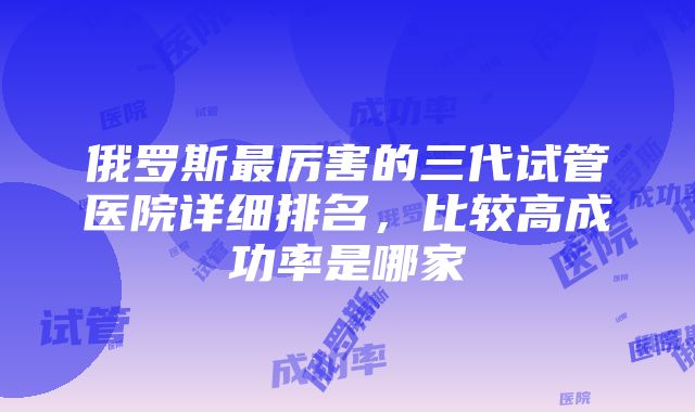 俄罗斯最厉害的三代试管医院详细排名，比较高成功率是哪家