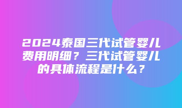 2024泰国三代试管婴儿费用明细？三代试管婴儿的具体流程是什么？