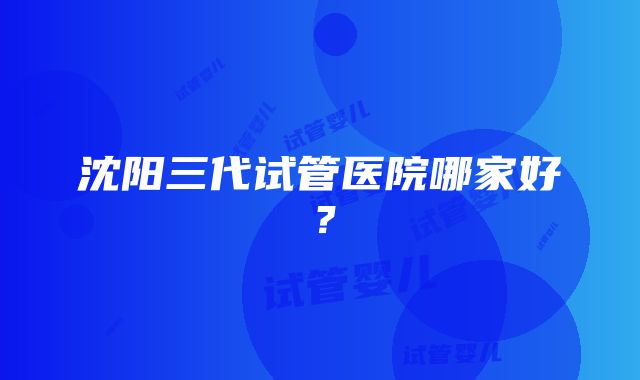 沈阳三代试管医院哪家好？