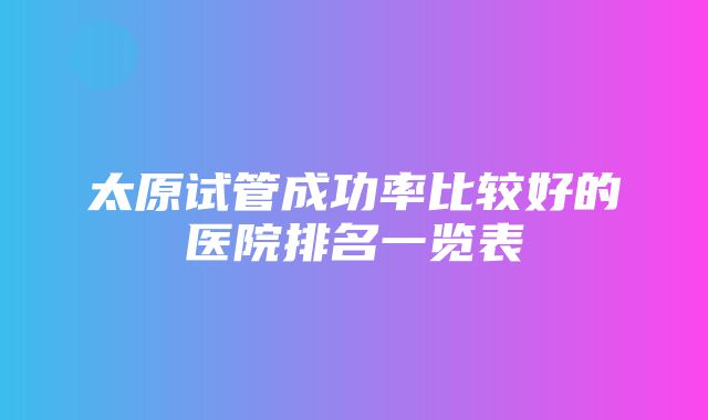 太原试管成功率比较好的医院排名一览表