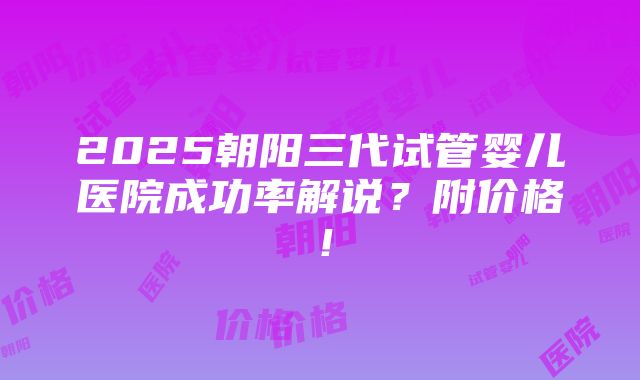 2025朝阳三代试管婴儿医院成功率解说？附价格！