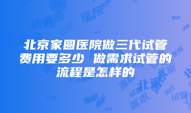 北京家圆医院做三代试管费用要多少 做需求试管的流程是怎样的