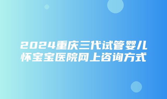 2024重庆三代试管婴儿怀宝宝医院网上咨询方式