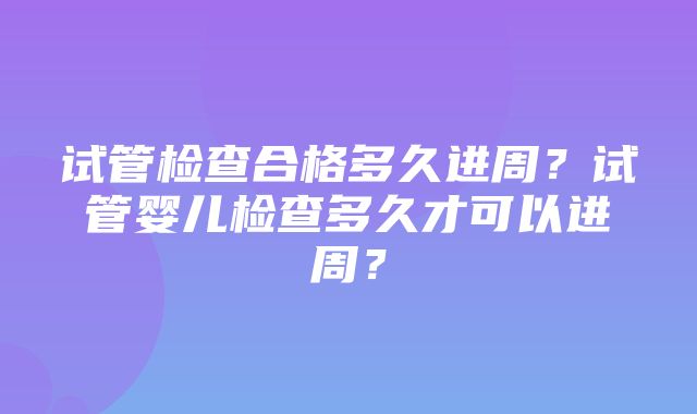 试管检查合格多久进周？试管婴儿检查多久才可以进周？