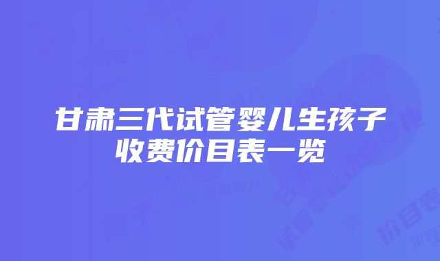 甘肃三代试管婴儿生孩子收费价目表一览