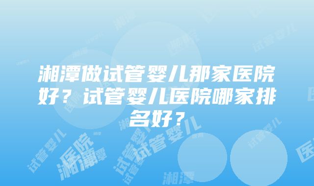 湘潭做试管婴儿那家医院好？试管婴儿医院哪家排名好？