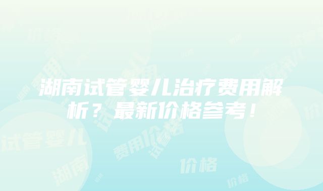 湖南试管婴儿治疗费用解析？最新价格参考！