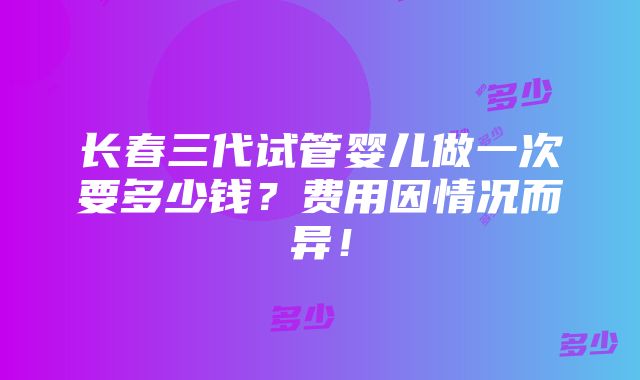 长春三代试管婴儿做一次要多少钱？费用因情况而异！