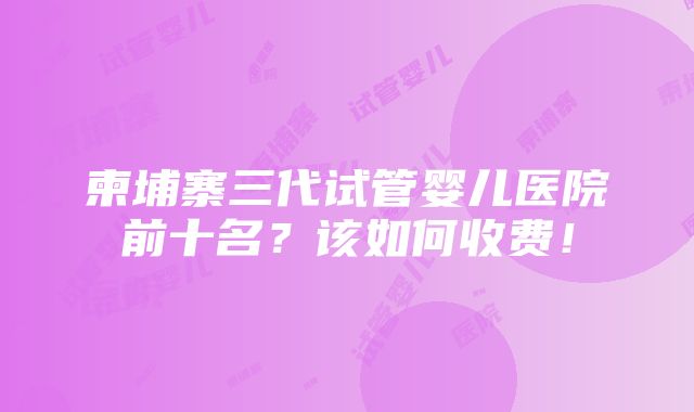 柬埔寨三代试管婴儿医院前十名？该如何收费！