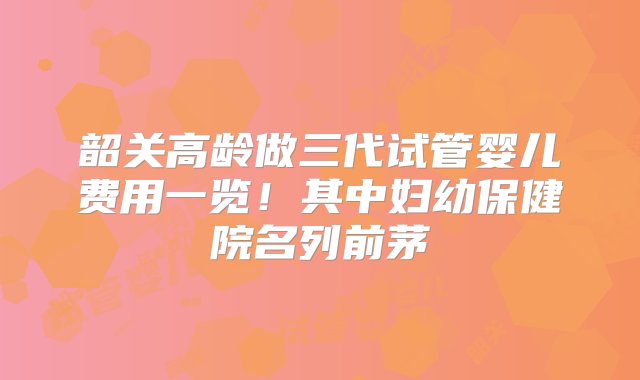 韶关高龄做三代试管婴儿费用一览！其中妇幼保健院名列前茅