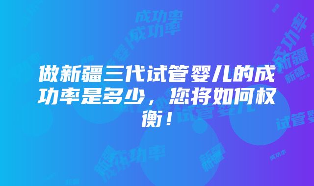 做新疆三代试管婴儿的成功率是多少，您将如何权衡！