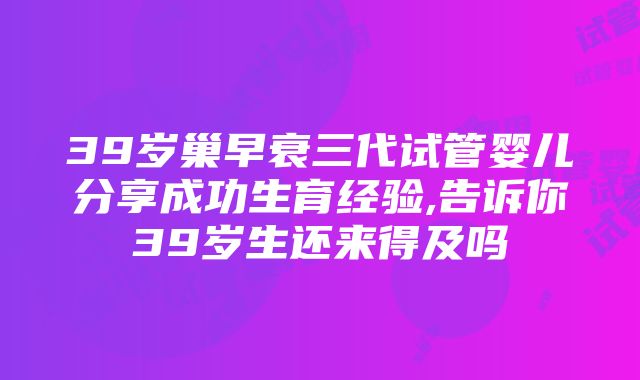 39岁巢早衰三代试管婴儿分享成功生育经验,告诉你39岁生还来得及吗