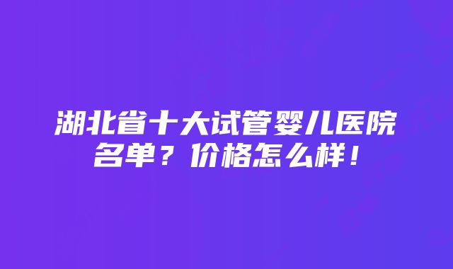 湖北省十大试管婴儿医院名单？价格怎么样！