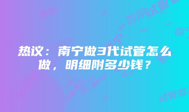 热议：南宁做3代试管怎么做，明细附多少钱？