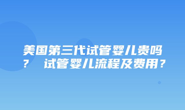 美国第三代试管婴儿贵吗？ 试管婴儿流程及费用？