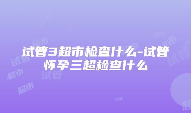 试管3超市检查什么-试管怀孕三超检查什么