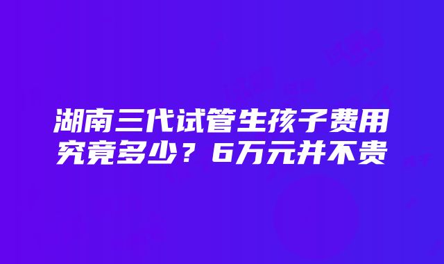 湖南三代试管生孩子费用究竟多少？6万元并不贵