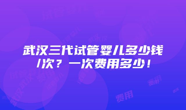 武汉三代试管婴儿多少钱/次？一次费用多少！