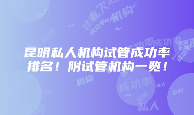 昆明私人机构试管成功率排名！附试管机构一览！