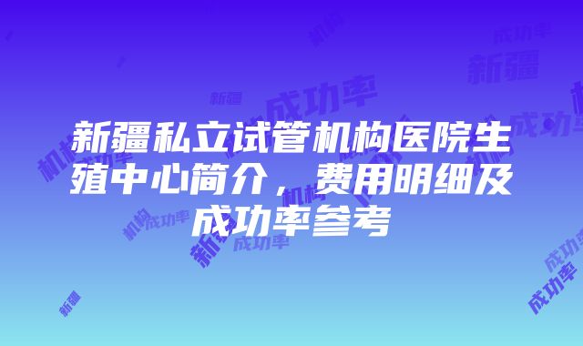 新疆私立试管机构医院生殖中心简介，费用明细及成功率参考