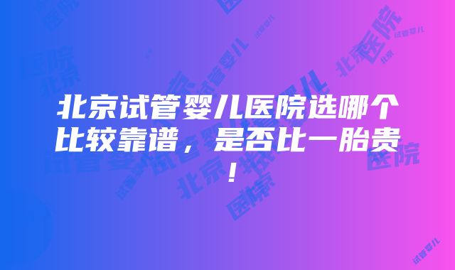 北京试管婴儿医院选哪个比较靠谱，是否比一胎贵！