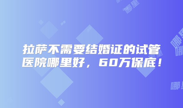 拉萨不需要结婚证的试管医院哪里好，60万保底！