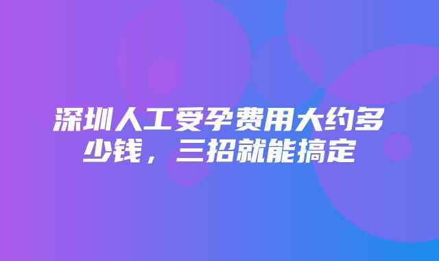 深圳人工受孕费用大约多少钱，三招就能搞定