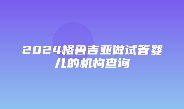 2024格鲁吉亚做试管婴儿的机构查询