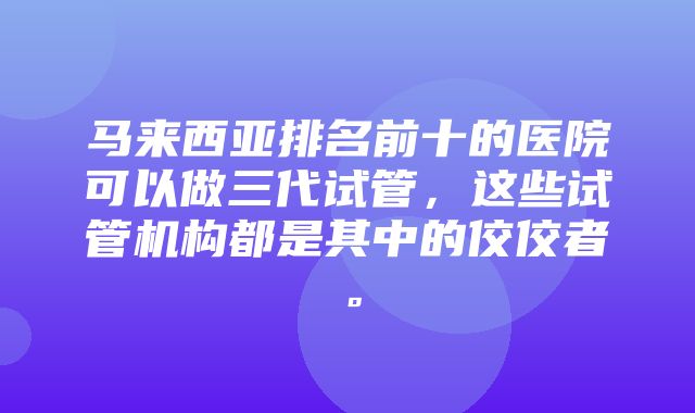 马来西亚排名前十的医院可以做三代试管，这些试管机构都是其中的佼佼者。