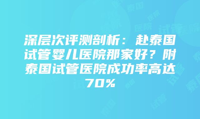 深层次评测剖析：赴泰国试管婴儿医院那家好？附泰国试管医院成功率高达70%