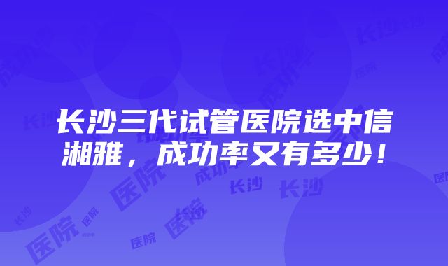 长沙三代试管医院选中信湘雅，成功率又有多少！