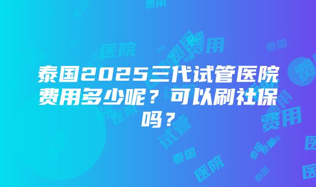 泰国2025三代试管医院费用多少呢？可以刷社保吗？