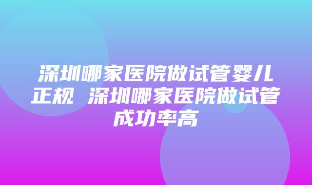 深圳哪家医院做试管婴儿正规 深圳哪家医院做试管成功率高