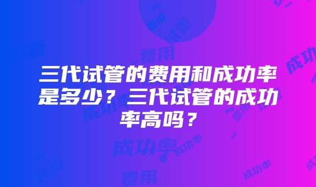 三代试管的费用和成功率是多少？三代试管的成功率高吗？