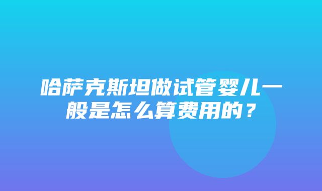 哈萨克斯坦做试管婴儿一般是怎么算费用的？