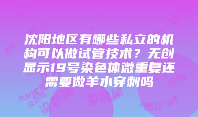 沈阳地区有哪些私立的机构可以做试管技术？无创显示19号染色体微重复还需要做羊水穿刺吗