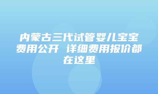 内蒙古三代试管婴儿宝宝费用公开 详细费用报价都在这里