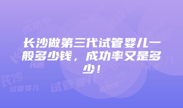 长沙做第三代试管婴儿一般多少钱，成功率又是多少！