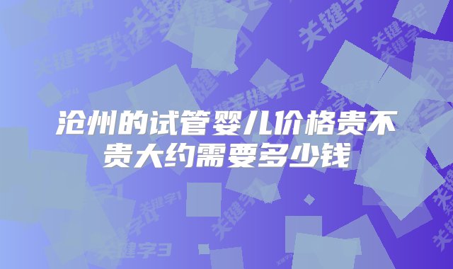 沧州的试管婴儿价格贵不贵大约需要多少钱