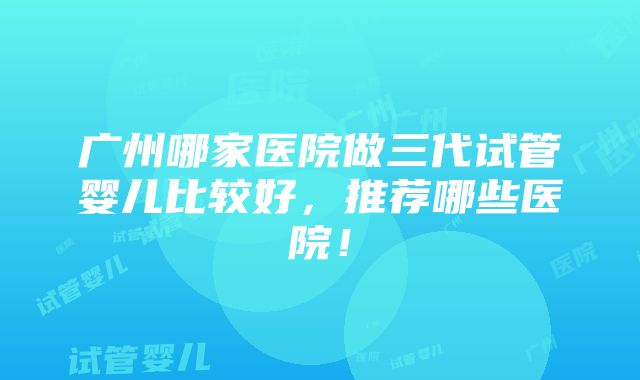 广州哪家医院做三代试管婴儿比较好，推荐哪些医院！