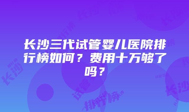 长沙三代试管婴儿医院排行榜如何？费用十万够了吗？