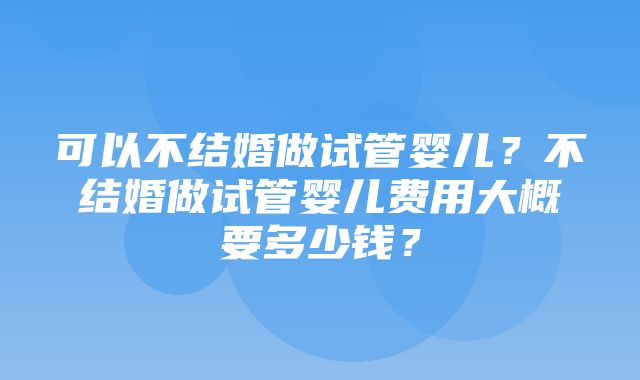 可以不结婚做试管婴儿？不结婚做试管婴儿费用大概要多少钱？