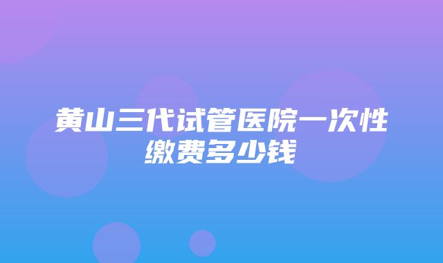 黄山三代试管医院一次性缴费多少钱