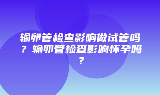 输卵管检查影响做试管吗？输卵管检查影响怀孕吗？