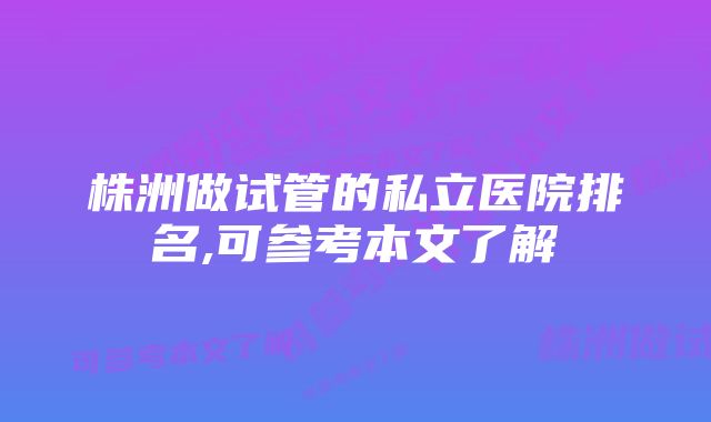 株洲做试管的私立医院排名,可参考本文了解