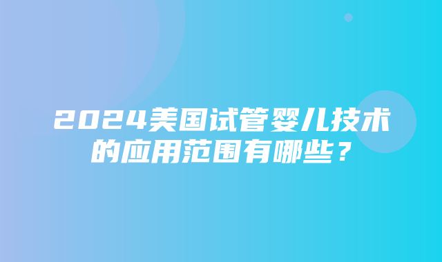 2024美国试管婴儿技术的应用范围有哪些？